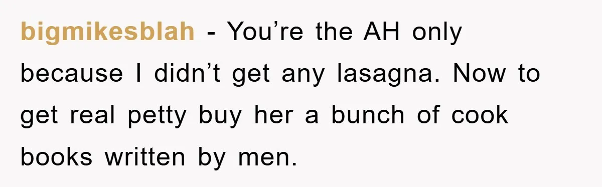 bigmikesblah − You’re the AH only because I didn’t get any lasagna. Now to get real petty buy her a bunch of cook books written by men.