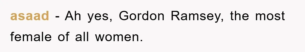 asaad − Ah yes, Gordon Ramsey, the most female of all women.