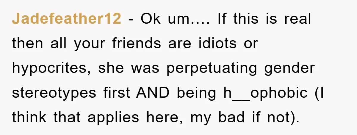 Jadefeather12 − Ok um…. If this is real then all your friends are idiots or hypocrites, she was perpetuating gender stereotypes first AND being h__ophobic (I think that applies here,...