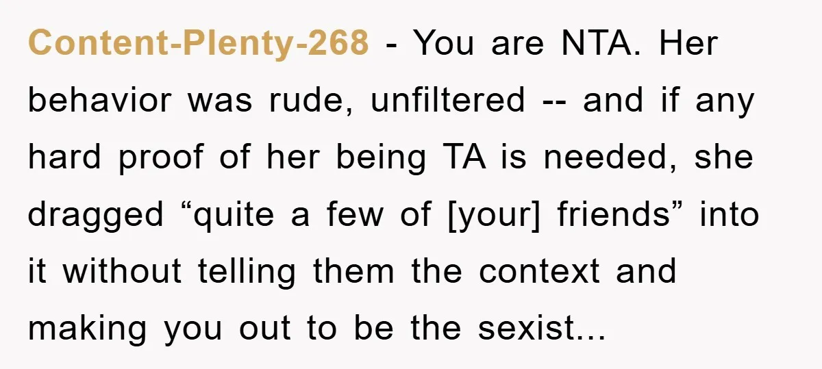 Content-Plenty-268 − You are NTA. Her behavior was rude, unfiltered -- and if any hard proof of her being TA is needed, she dragged “quite a few of [your] friends”...
