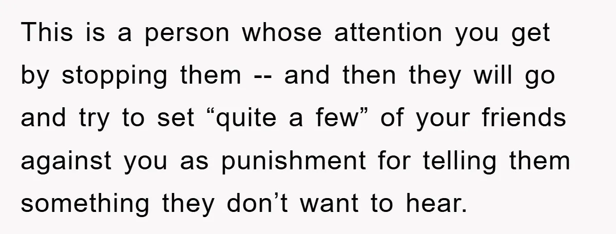 This is a person whose attention you get by stopping them -- and then they will go and try to set “quite a few” of your friends against you as...