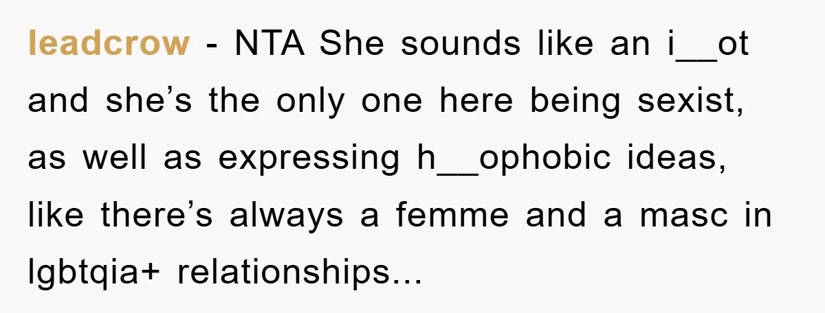 leadcrow − NTA She sounds like an i__ot and she’s the only one here being sexist, as well as expressing h__ophobic ideas, like there’s always a femme and a masc...