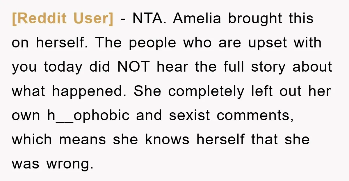 [Reddit User] − NTA. Amelia brought this on herself. The people who are upset with you today did NOT hear the full story about what happened. She completely left out...