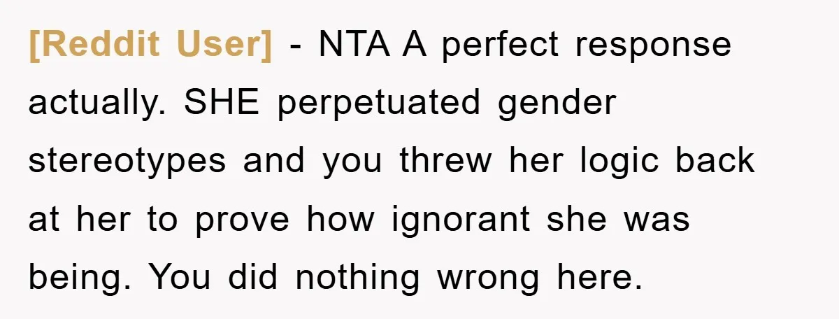 [Reddit User] − NTA A perfect response actually. SHE perpetuated gender stereotypes and you threw her logic back at her to prove how ignorant she was being. You did nothing...