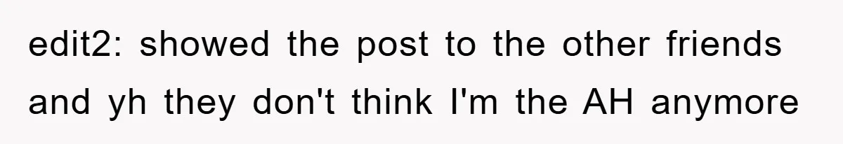 edit2: showed the post to the other friends and yh they don't think I'm the AH anymore