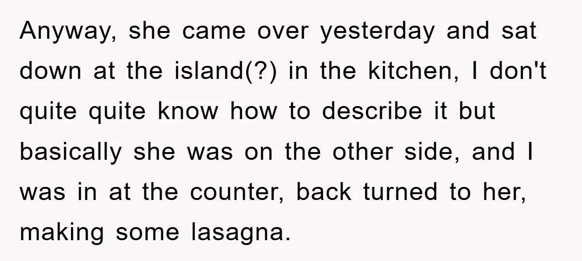 Anyway, she came over yesterday and sat down at the island(?) in the kitchen, I don't quite quite know how to describe it but basically she was on the other...