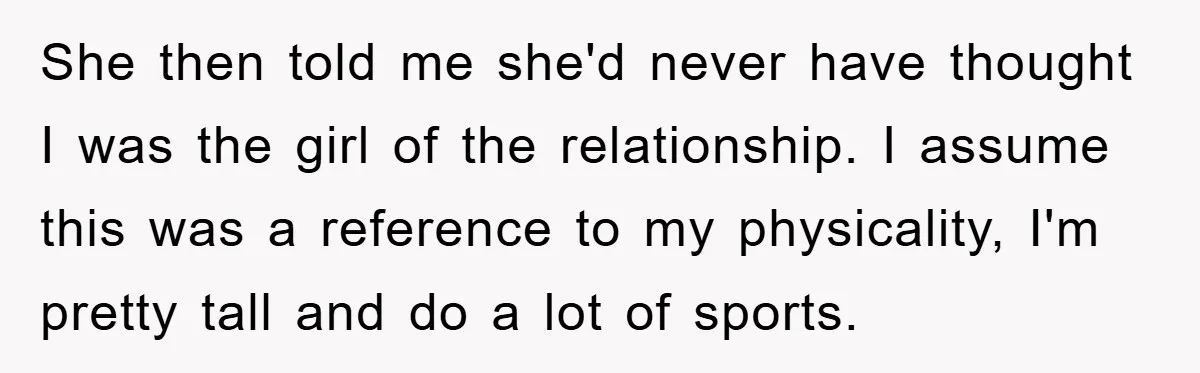She then told me she'd never have thought I was the girl of the relationship. I assume this was a reference to my physicality, I'm pretty tall and do a...