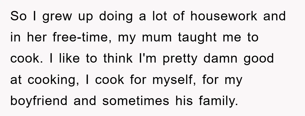 So I grew up doing a lot of housework and in her free-time, my mum taught me to cook. I like to think I'm pretty damn good at cooking, I...