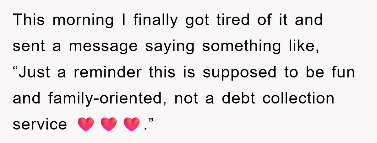 This morning I finally got tired of it and sent a message saying something like, “Just a reminder this is supposed to be fun and family-oriented, not a debt collection...