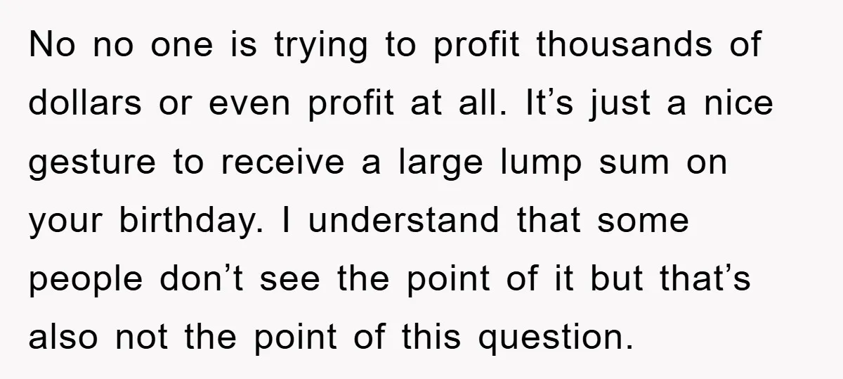 No no one is trying to profit thousands of dollars or even profit at all. It’s just a nice gesture to receive a large lump sum on your birthday. I...