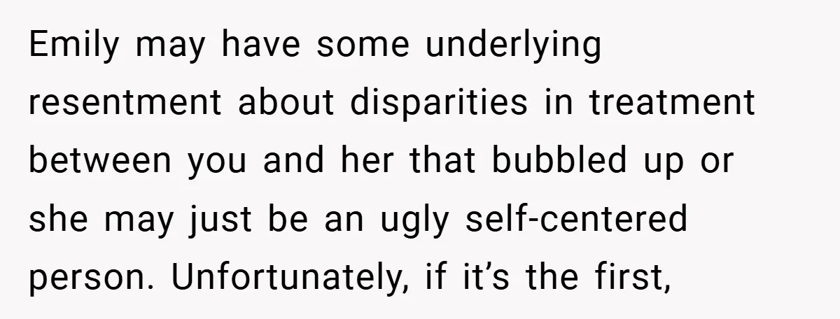 Emily may have some underlying resentment about disparities in treatment between you and her that bubbled up or she may just be an ugly self-centered person. Unfortunately, if it’s the...