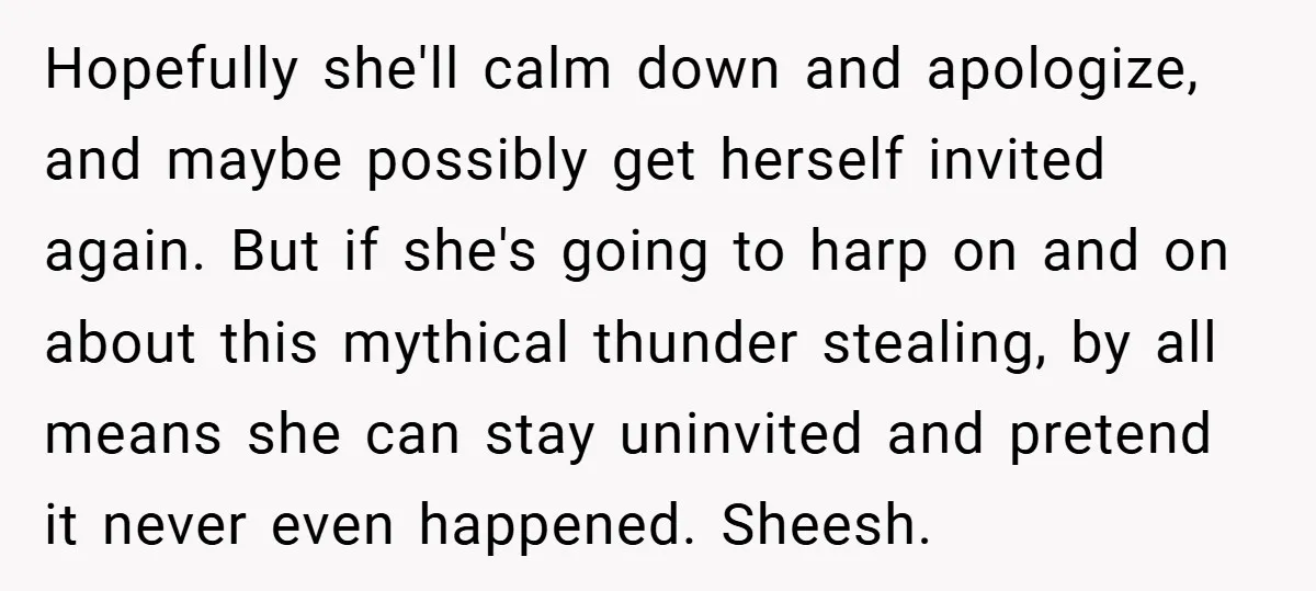 Hopefully she'll calm down and apologize, and maybe possibly get herself invited again. But if she's going to harp on and on about this mythical thunder stealing, by all means...