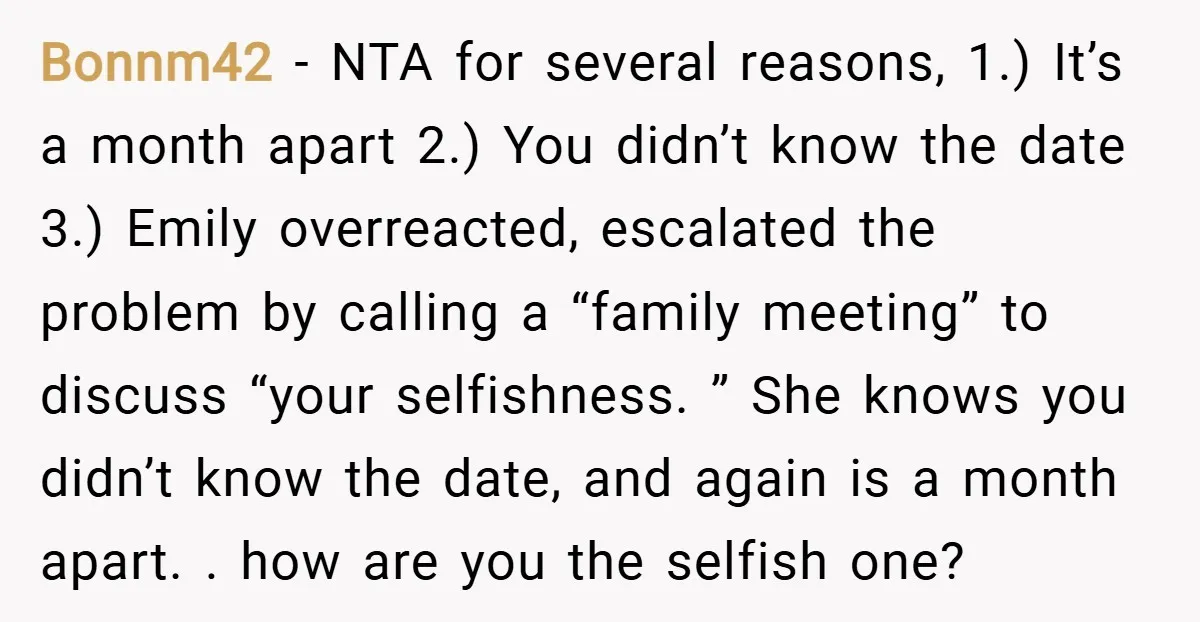 Bonnm42 − NTA for several reasons, 1.) It’s a month apart 2.) You didn’t know the date 3.) Emily overreacted, escalated the problem by calling a “family meeting” to discuss...