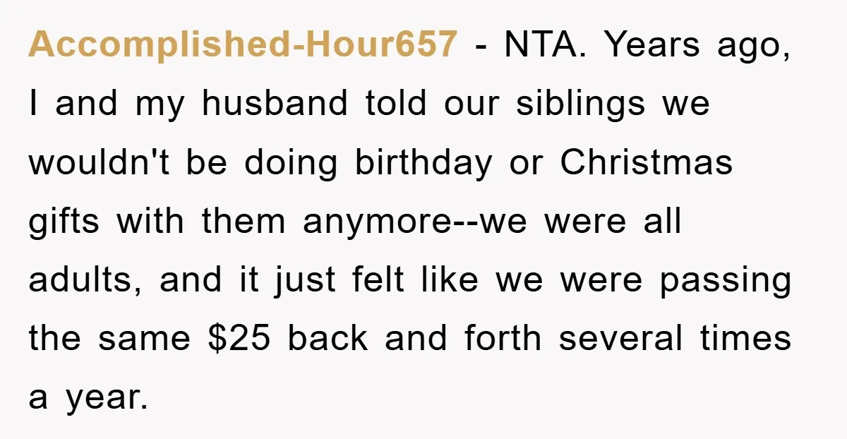 Accomplished-Hour657 − NTA. Years ago, I and my husband told our siblings we wouldn't be doing birthday or Christmas gifts with them anymore--we were all adults, and it just felt...