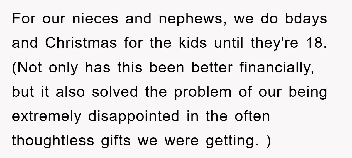 For our nieces and nephews, we do bdays and Christmas for the kids until they're 18. (Not only has this been better financially, but it also solved the problem of...