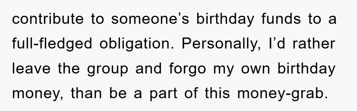 contribute to someone’s birthday funds to a full-fledged obligation. Personally, I’d rather leave the group and forgo my own birthday money, than be a part of this money-grab.