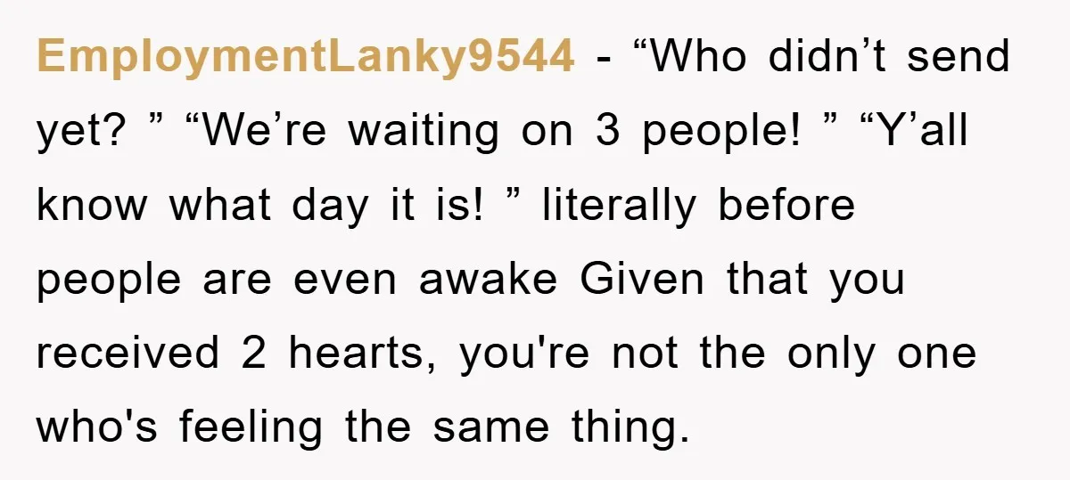 EmploymentLanky9544 − “Who didn’t send yet? ” “We’re waiting on 3 people! ” “Y’all know what day it is! ” literally before people are even awake Given that you received...