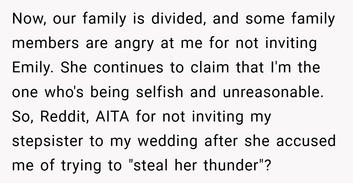 Now, our family is divided, and some family members are angry at me for not inviting Emily. She continues to claim that I'm the one who's being selfish and unreasonable....