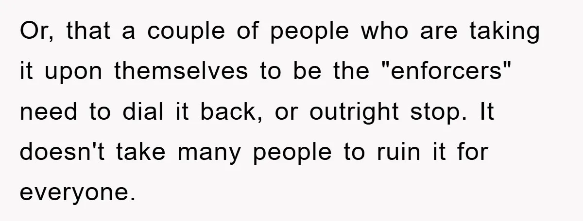 Or, that a couple of people who are taking it upon themselves to be the "enforcers" need to dial it back, or outright stop. It doesn't take many people to...