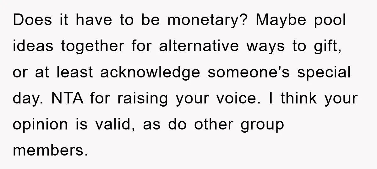 Does it have to be monetary? Maybe pool ideas together for alternative ways to gift, or at least acknowledge someone's special day. NTA for raising your voice. I think your...