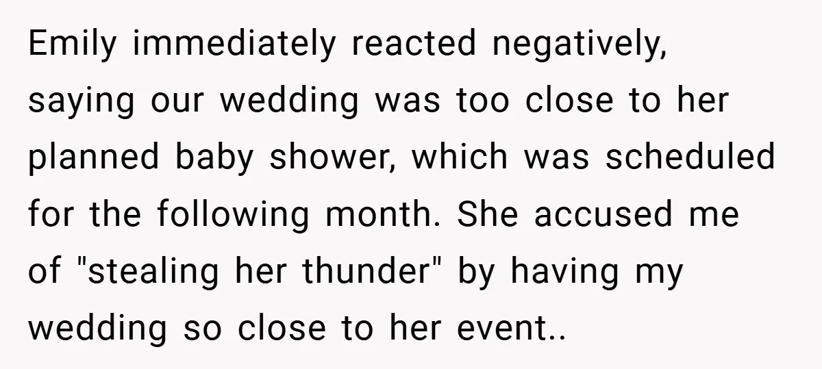 Emily immediately reacted negatively, saying our wedding was too close to her planned baby shower, which was scheduled for the following month. She accused me of "stealing her thunder" by...