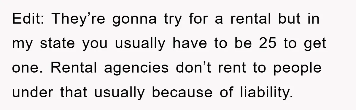 Edit: They’re gonna try for a rental but in my state you usually have to be 25 to get one. Rental agencies don’t rent to people under that usually because...