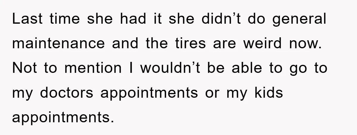 Last time she had it she didn’t do general maintenance and the tires are weird now. Not to mention I wouldn’t be able to go to my doctors appointments or...