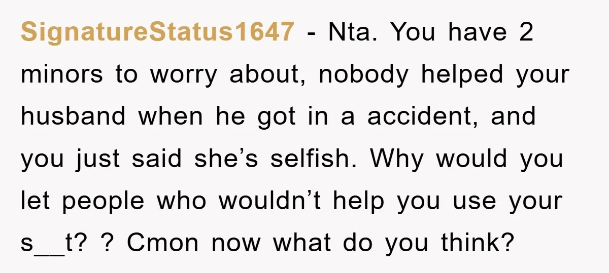 SignatureStatus1647 − Nta. You have 2 minors to worry about, nobody helped your husband when he got in a accident, and you just said she’s selfish. Why would you let...