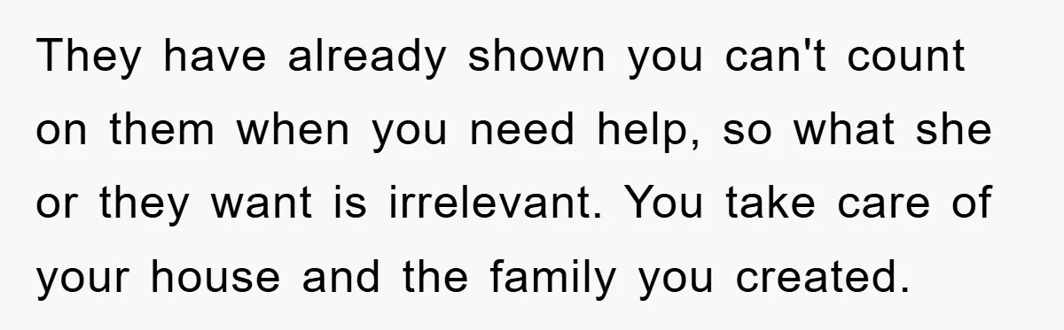 They have already shown you can't count on them when you need help, so what she or they want is irrelevant. You take care of your house and the family...