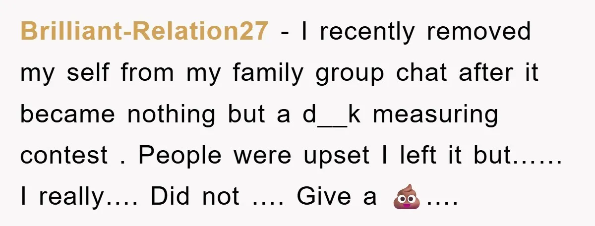 Brilliant-Relation27 − I recently removed my self from my family group chat after it became nothing but a d__k measuring contest . People were upset I left it but…… I...
