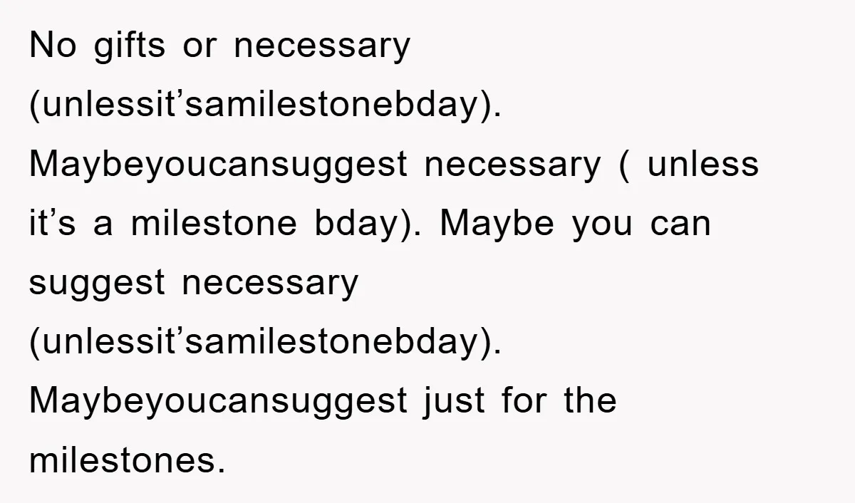 No gifts or necessary (unlessit’samilestonebday). Maybeyoucansuggest necessary ( unless it’s a milestone bday). Maybe you can suggest necessary (unlessit’samilestonebday). Maybeyoucansuggest just for the milestones.