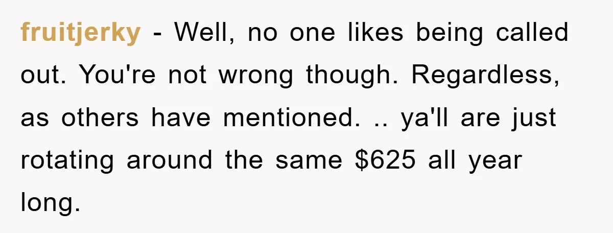 fruitjerky − Well, no one likes being called out. You're not wrong though. Regardless, as others have mentioned. .. ya'll are just rotating around the same $625 all year long.