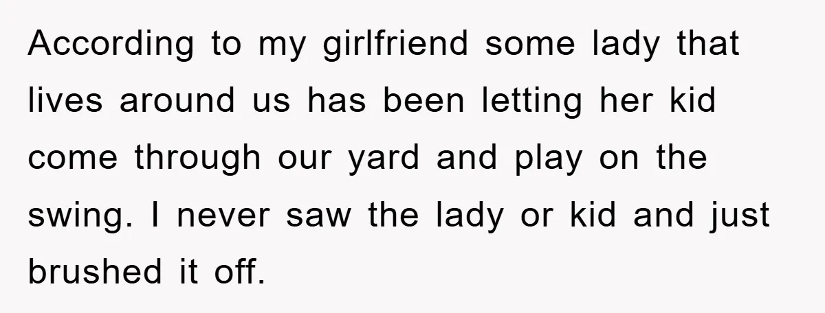 According to my girlfriend some lady that lives around us has been letting her kid come through our yard and play on the swing. I never saw the lady or...