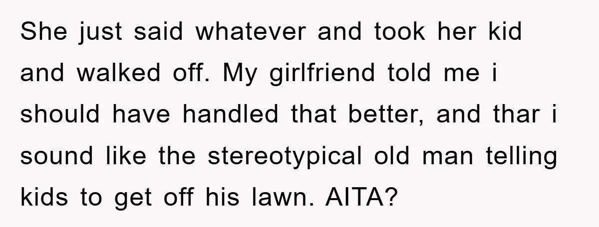 She just said whatever and took her kid and walked off. My girlfriend told me i should have handled that better, and thar i sound like the stereotypical old man...