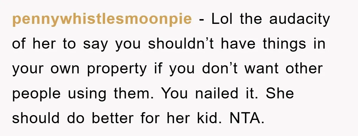 pennywhistlesmoonpie − Lol the audacity of her to say you shouldn’t have things in your own property if you don’t want other people using them. You nailed it. She should...