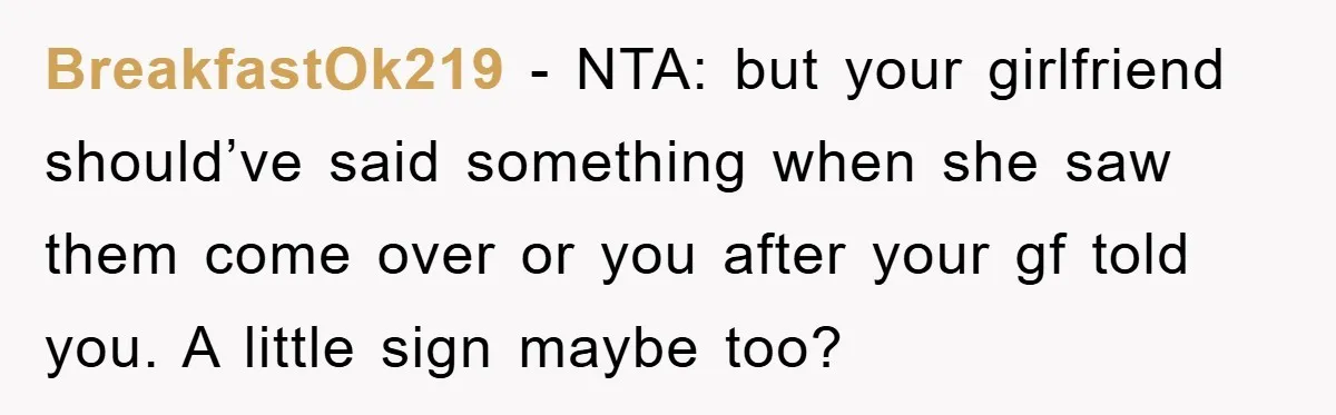 BreakfastOk219 − NTA: but your girlfriend should’ve said something when she saw them come over or you after your gf told you. A little sign maybe too?