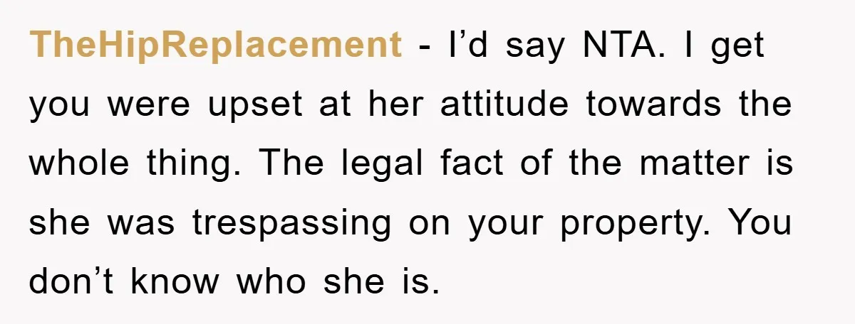 TheHipReplacement − I’d say NTA. I get you were upset at her attitude towards the whole thing. The legal fact of the matter is she was trespassing on your property....