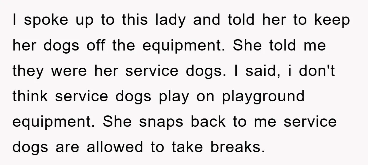 I spoke up to this lady and told her to keep her dogs off the equipment. She told me they were her service dogs. I said, i don't think service...