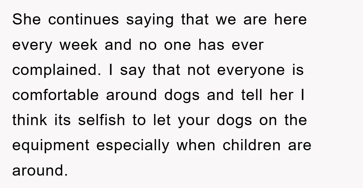 She continues saying that we are here every week and no one has ever complained. I say that not everyone is comfortable around dogs and tell her I think its...