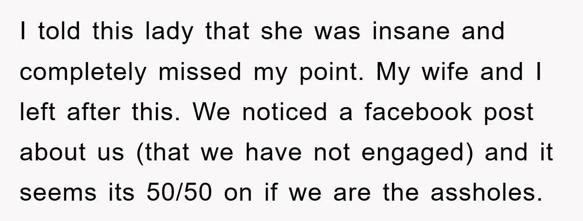 I told this lady that she was insane and completely missed my point. My wife and I left after this. We noticed a facebook post about us (that we have...