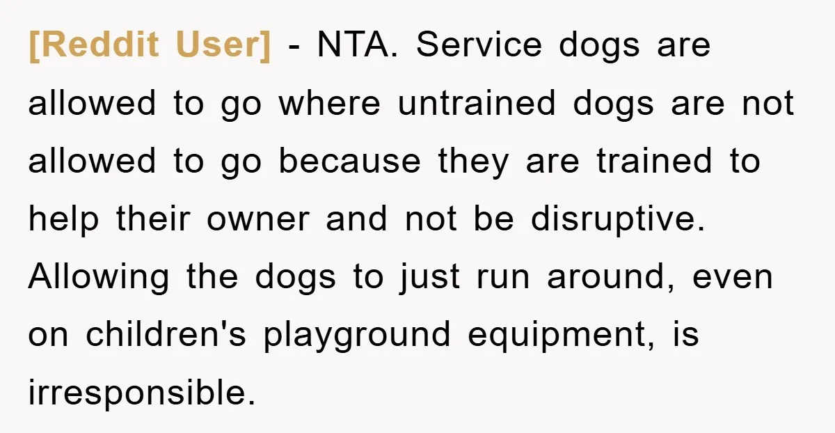 [Reddit User] − NTA. Service dogs are allowed to go where untrained dogs are not allowed to go because they are trained to help their owner and not be disruptive....