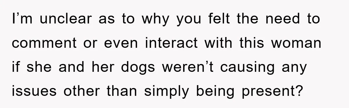 I’m unclear as to why you felt the need to comment or even interact with this woman if she and her dogs weren’t causing any issues other than simply being...