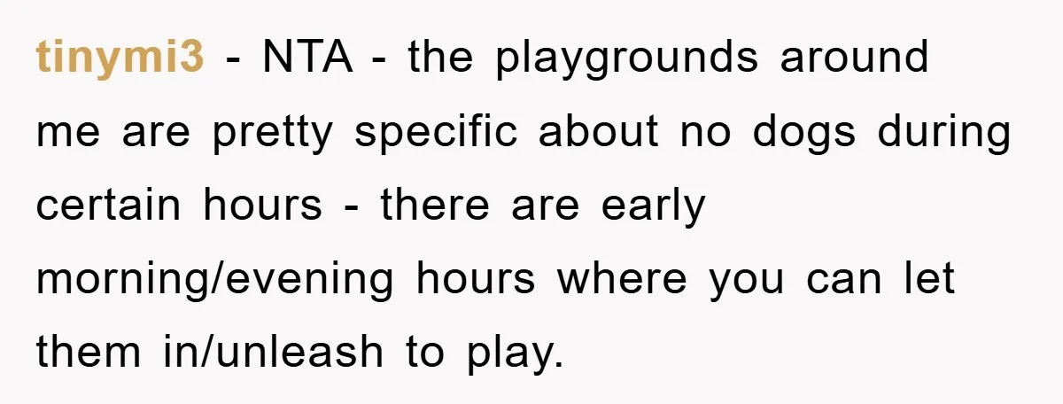 tinymi3 − NTA - the playgrounds around me are pretty specific about no dogs during certain hours - there are early morning/evening hours where you can let them in/unleash to...