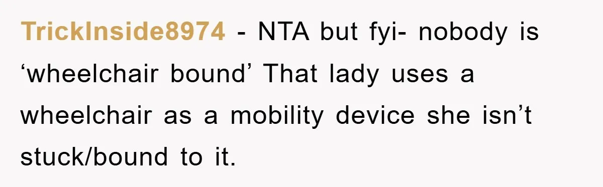 TrickInside8974 − NTA but fyi- nobody is ‘wheelchair bound’ That lady uses a wheelchair as a mobility device she isn’t stuck/bound to it.