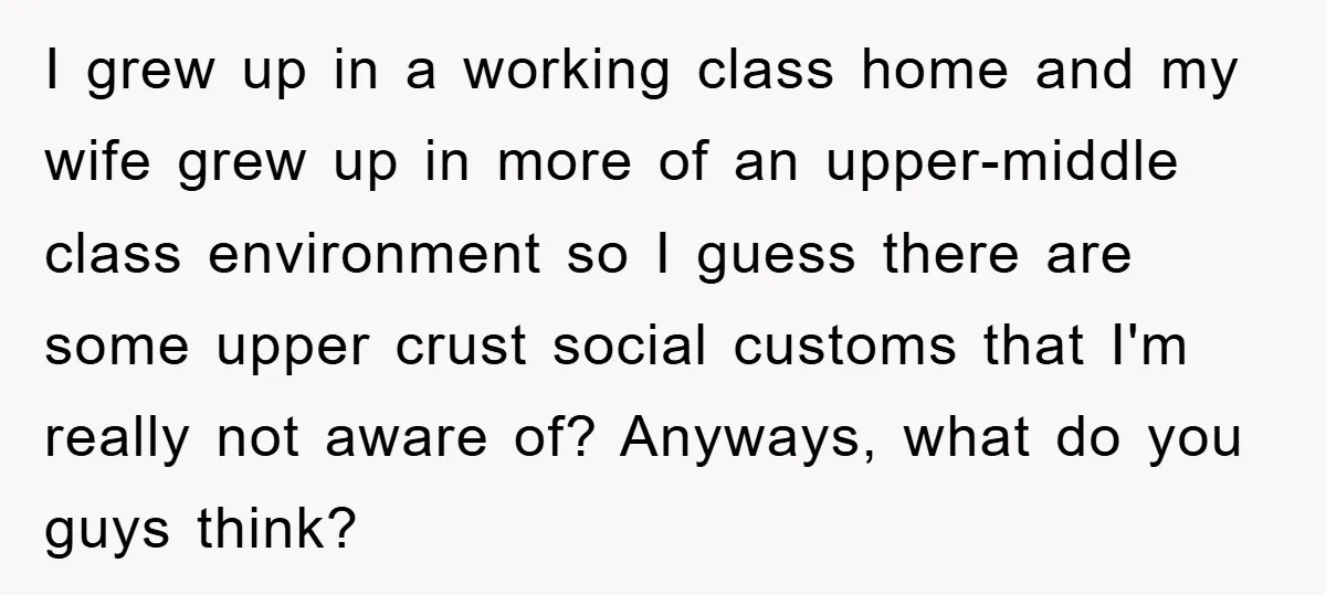 I grew up in a working class home and my wife grew up in more of an upper-middle class environment so I guess there are some upper crust social customs...