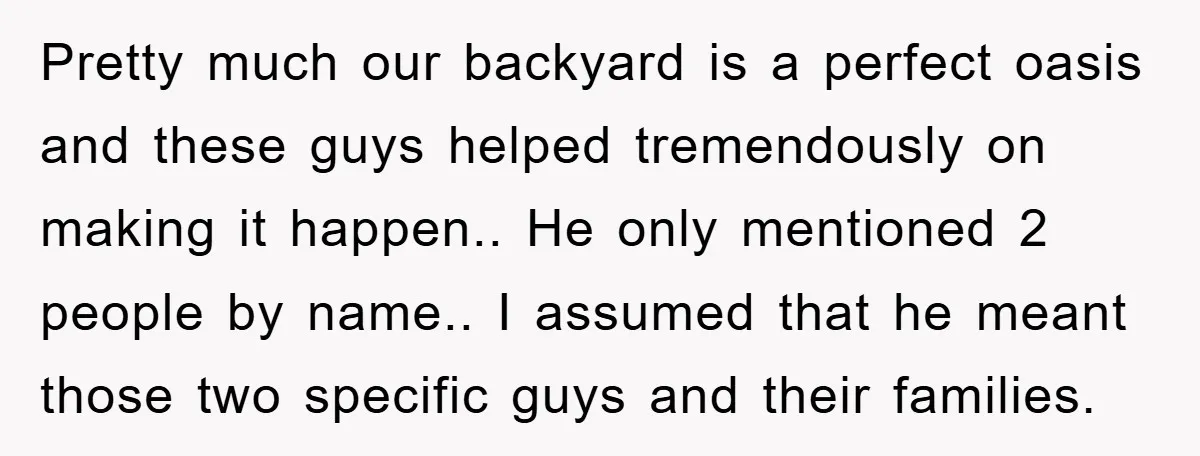 Pretty much our backyard is a perfect oasis and these guys helped tremendously on making it happen.. He only mentioned 2 people by name.. I assumed that he meant those...