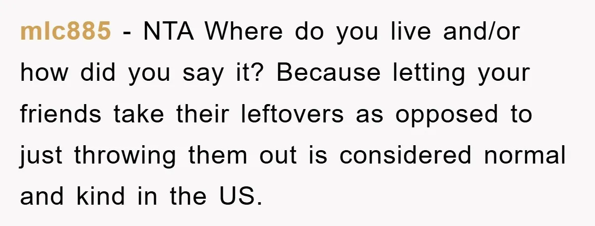 mlc885 − NTA Where do you live and/or how did you say it? Because letting your friends take their leftovers as opposed to just throwing them out is considered normal...