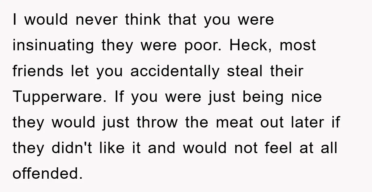 I would never think that you were insinuating they were poor. Heck, most friends let you accidentally steal their Tupperware. If you were just being nice they would just throw...