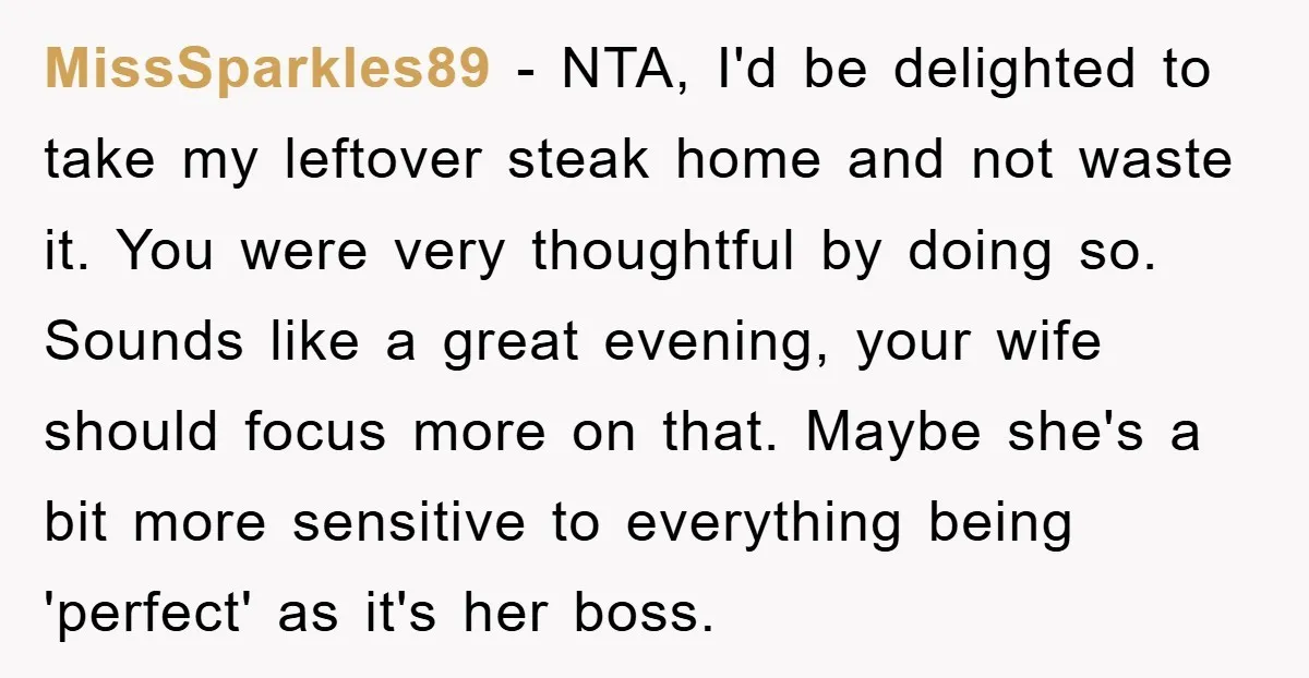 MissSparkles89 − NTA, I'd be delighted to take my leftover steak home and not waste it. You were very thoughtful by doing so. Sounds like a great evening, your wife...