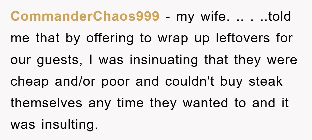 CommanderChaos999 − my wife. .. . ..told me that by offering to wrap up leftovers for our guests, I was insinuating that they were cheap and/or poor and couldn't buy...